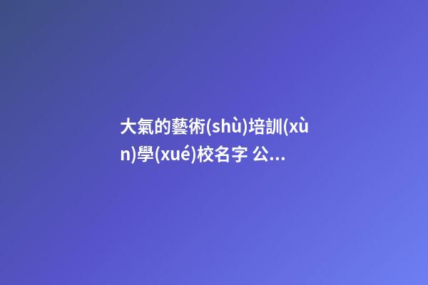 大氣的藝術(shù)培訓(xùn)學(xué)校名字 公司起名大方好聽精選,起名之家-第1張-公司起名-玄機(jī)派